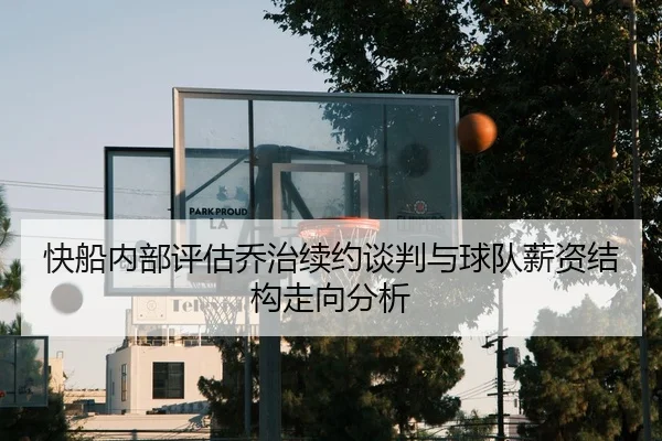 快船内部评估乔治续约谈判与球队薪资结构走向分析
