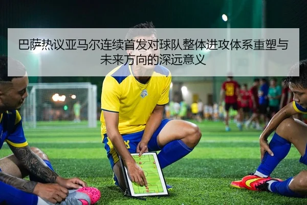 巴萨热议亚马尔连续首发对球队整体进攻体系重塑与未来方向的深远意义