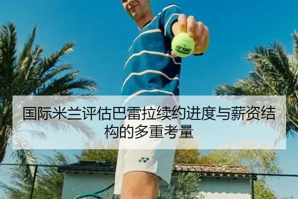 国际米兰评估巴雷拉续约进度与薪资结构的多重考量