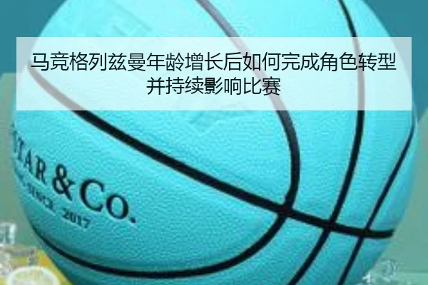 马竞格列兹曼年龄增长后如何完成角色转型并持续影响比赛