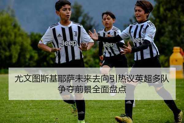 尤文图斯基耶萨未来去向引热议英超多队争夺前景全面盘点