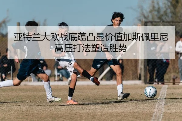 亚特兰大欧战底蕴凸显价值加斯佩里尼高压打法塑造胜势
